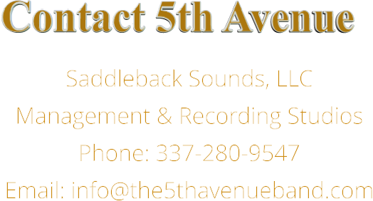Contact 5th Avenue Saddleback Sounds, LLC Management & Recording Studios Phone: 337-280-9547 Email: info@the5thavenueband.com